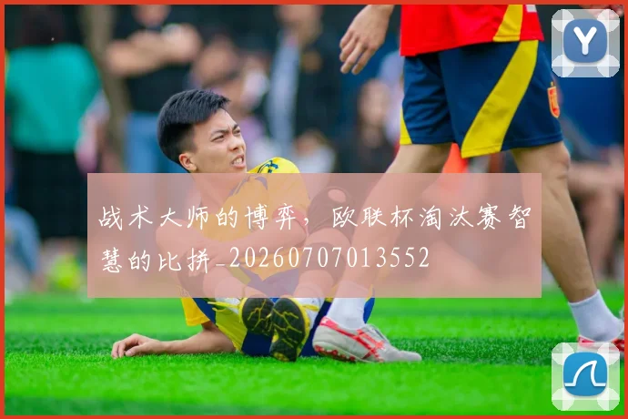 战术大师的博弈，欧联杯淘汰赛智慧的比拼_20260707013552