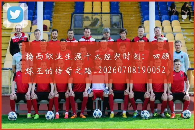 梅西职业生涯十大经典时刻：回顾球王的传奇之路_20260708190052