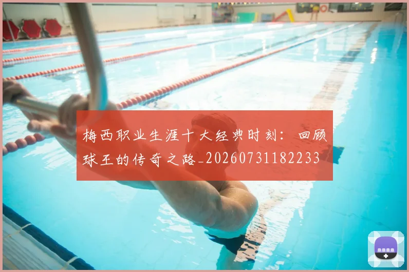 梅西职业生涯十大经典时刻：回顾球王的传奇之路_20260731182233