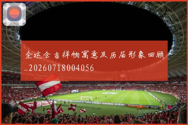 全运会吉祥物寓意及历届形象回顾_20260718004056