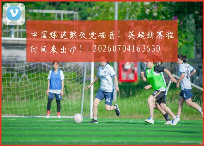 中国球迷熬夜党福音!英超新赛程时间表出炉!_20260704163630