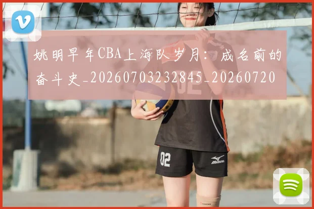 姚明早年CBA上海队岁月：成名前的奋斗史_20260703232845_20260720192024