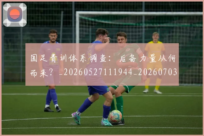 国足青训体系调查：后备力量从何而来？_20260527111944_20260703224559