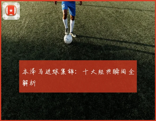 本泽马进球集锦：十大经典瞬间全解析