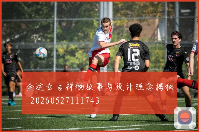 全运会吉祥物故事与设计理念揭秘_20260527111743