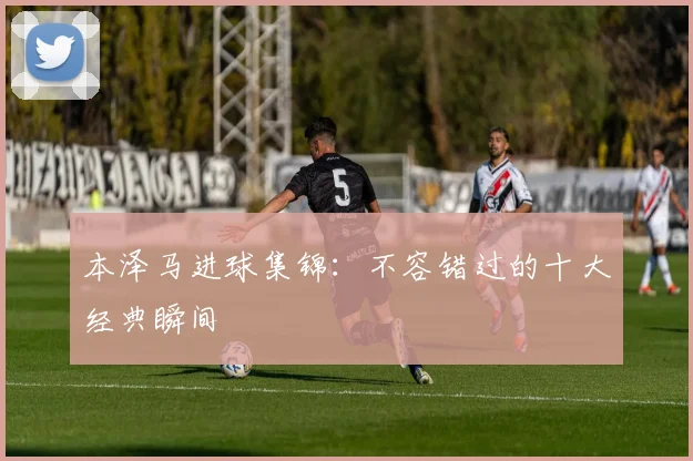 本泽马进球集锦:不容错过的十大经典瞬间