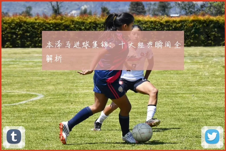 本泽马进球集锦：十大经典瞬间全解析