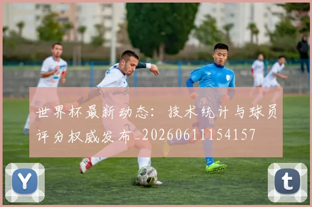世界杯最新动态：技术统计与球员评分权威发布_20260611154157