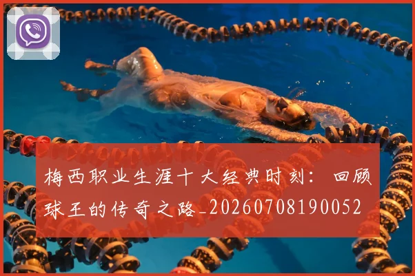 梅西职业生涯十大经典时刻:回顾球王的传奇之路_20260708190052