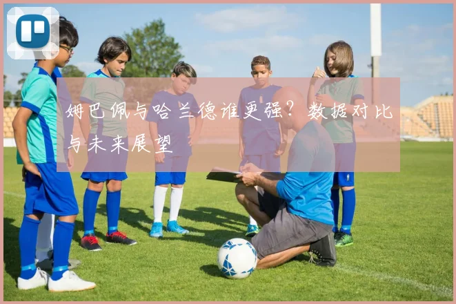 姆巴佩与哈兰德谁更强?数据对比与未来展望