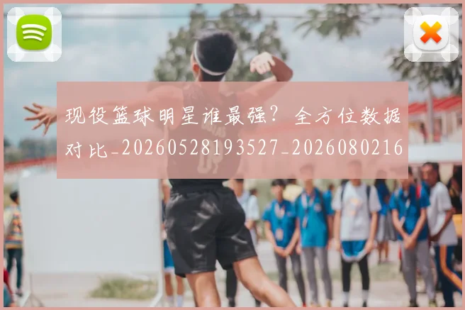 现役篮球明星谁最强?全方位数据对比_20260528193527_20260802160512