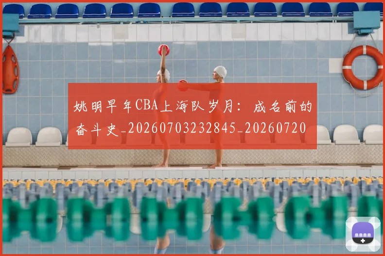 姚明早年CBA上海队岁月:成名前的奋斗史_20260703232845_20260720192024