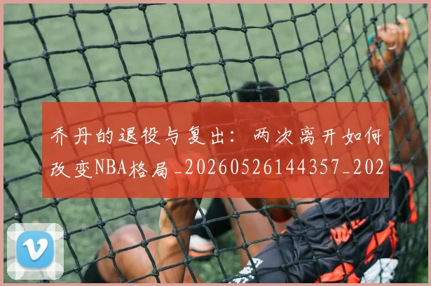乔丹的退役与复出：两次离开如何改变NBA格局_20260526144357_20260703210458
