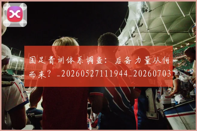 国足青训体系调查:后备力量从何而来?_20260527111944_20260703224559