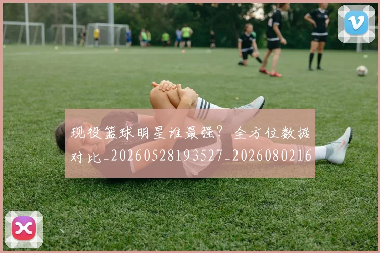 现役篮球明星谁最强？全方位数据对比_20260528193527_20260802160512