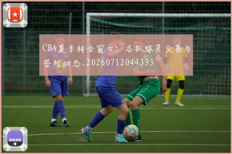 CBA夏季转会窗口:各队球员交易与签约动态_20260712044333