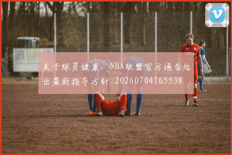 关于球员健康，NBA联盟官方通告给出最新指导方针_20260704165538