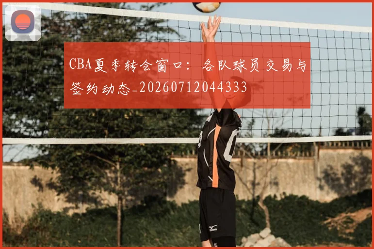 CBA夏季转会窗口:各队球员交易与签约动态_20260712044333